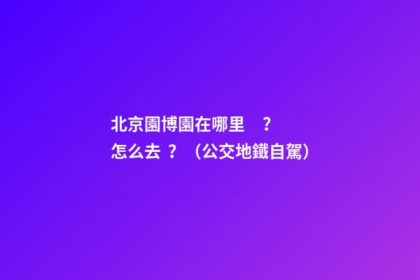 北京園博園在哪里？怎么去？（公交+地鐵+自駕）